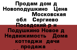 Продам дом д. Новоподушкино › Цена ­ 7 500 000 - Московская обл., Сергиево-Посадский р-н, Подушкино Новое д. Недвижимость » Дома, коттеджи, дачи продажа   . Московская обл.